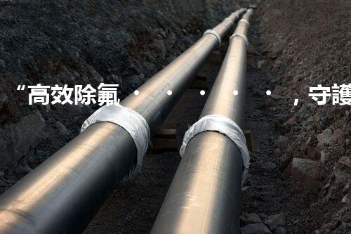 “高效除氟，守護碧水藍天——廢水中氟離子處理新篇章”